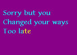 Sorry but you
Changed your ways

Too late