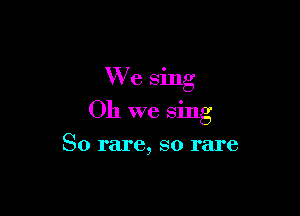 We sing

Oh we sing

So rare, so rare