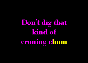 Don't dig that

kind of

croning chum