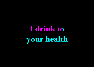 I drink to
your health