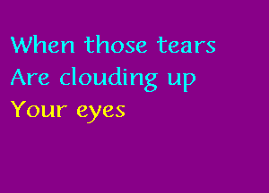 When those tears
Are clouding up

Your eyes