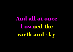 And all at once

I owned the
earth and sky