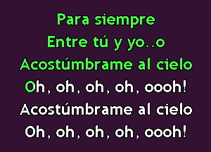 Para siempre
Entre tL'I y yo..o
AcostUmbrame al cielo

Oh,oh,oh,oh,oooh!
Acosttjmbrame al cielo
Oh,oh,oh,oh,oooh!