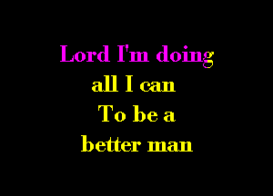 Lord I'm doing
all I can
To be a

better man