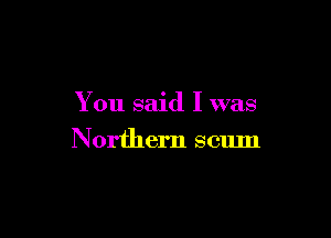 You said I was

Northern scum