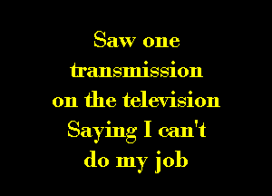 Saw one
u'ansmission
on the television

Saying I can't

do my job I