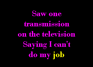 Saw one
u'ansmission
on the television

Saying I can't

do my job I