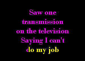 Saw one
u'ansmission
on the television

Saying I can't

do my job I