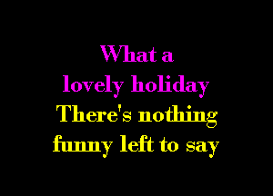 What a
lovely holiday
There's nothing
funny left to say

g