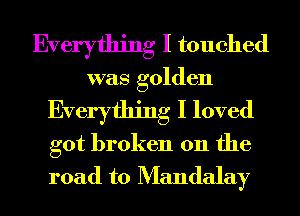 Everything I touched
was golden

Everything I loved

got broken on the
road to Mandalay