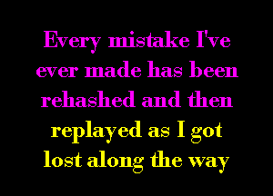 Every mistake I've
ever made has been
rehashed and then

replayed as I got
lost along the way