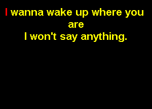 I wanna wake up where you
are
lwon't say anything.
