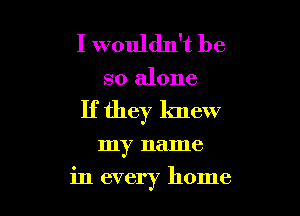 I wouldn't be

so alone
If they knew

my name

in every home