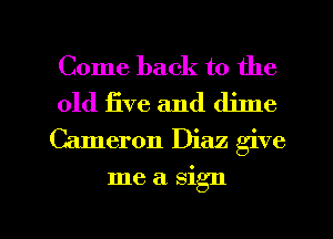 Come back to the

old iive and dime
Cameron Diaz give

me a sign

g