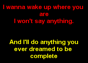 I wanna wake up where you
are
I won't say anything.

And I'll do anything you
ever dreamed to be
complete