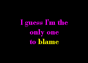 I guess I'm the

only one
to blame
