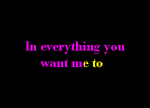 In everything you

want me to