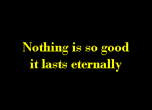 Nothing is so good

it lasts eternally