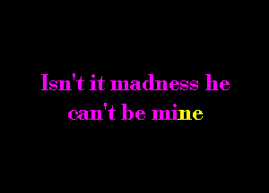 Isn't it madness he

can't be mine