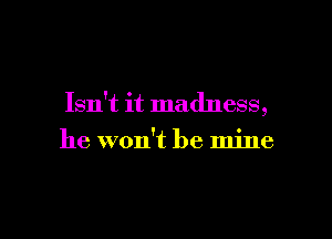 Isn't it madness,

he won't be mine