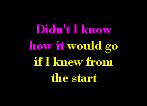 Didn't I know
how it would go

if I knew from
the start