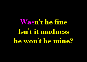 Wasn't he fine

Isn't it madness
he won't be mine?