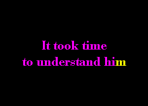 It took time

to understand him