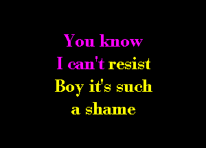You know

I can't resist

Boy it's such

a shame
