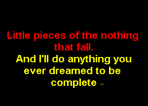 Little pieces of the nothing
that fall.

And I'll do anything you
ever dreamed to be
complete .