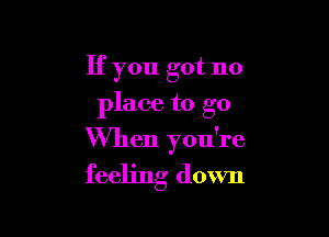 If you got no
place to go

When you're
feeling down