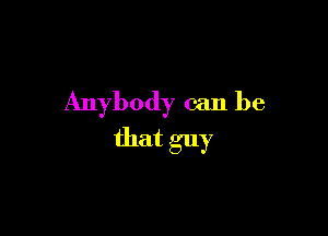 Anybody can be

that guy