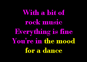 With a bit of
rock music
Everything is fine

Y ou're in the mood

for a dance I