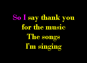 So I say thank you
for the music

The songs

! 0 C
I m smgmg