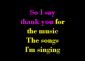 So I say
thank you for
the music

The songs

' O 0
Im smgmg