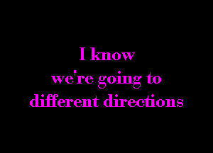 I know

we're going to
different directions