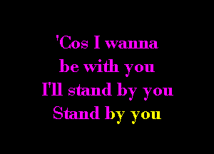 'Cos I wanna

be With you

I'll stand by you
Stand by you