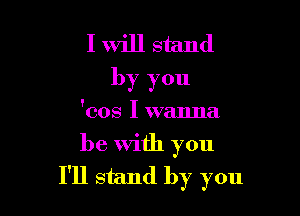 I will stand
by you

'cos I wanna

be with you
I'll stand by you