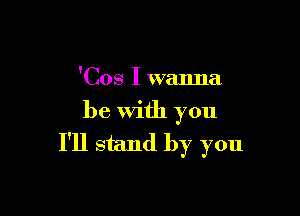 'Cos I wanna

be With you
I'll stand by you