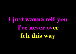 I just wanna tell you
I've never ever

felt this way