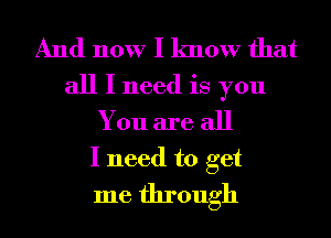 And now I know that
all I need is you
You are all

I need to get
me through