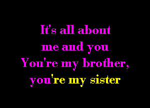 It's all about

me and you
You're my brother,
you're my sister