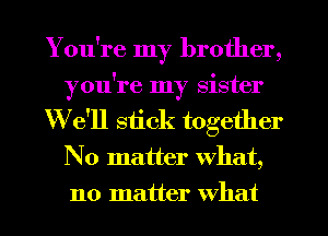 You're my brother,
you're my sister
We'll stick together
No matter What,
no matter what