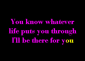 You know Whatever
life puts you through
I'll be there for you