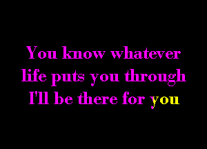 You know Whatever
life puts you through
I'll be there for you