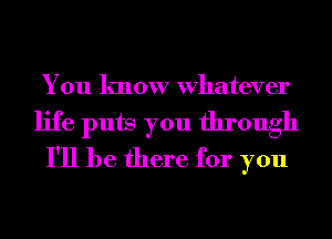 You know Whatever
life puts you through
I'll be there for you