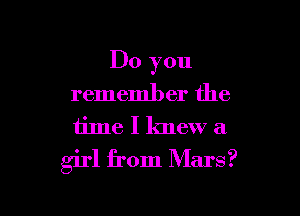 Do you
remember the

iime I knew a

girl from Mars?