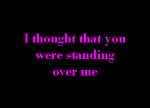 I thought that you

were standing
over me