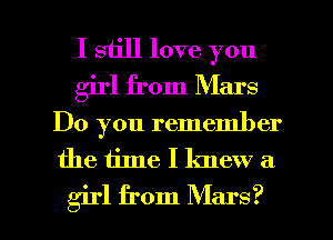 I still love you
girl from Mars
Do you remember
the time I knew a

girl from Mars? l