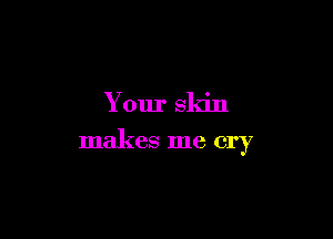 Your skin

makes me cry