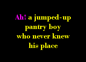 Ah! a jumped-up
pantry boy

who never knew

his place